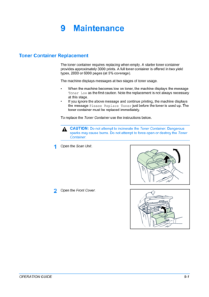 Page 67OPERATION GUIDE9-1
9 Maintenance
Toner Container Replacement
The toner container requires replacing when empty. A starter toner container 
provides approximately 3000 prints. A full toner container is offered in two yield 
types, 2000 or 6000 pages (at 5% coverage).
The machine displays messages at two stages of toner usage.
• When the machine becomes low on toner, the machine displays the message 
Toner Low as the first caution. Note the replacement is not always necessary 
at this stage.
• If you...