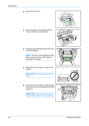 Page 70Maintenance 
9-4OPERATION GUIDE
2Open the Front Cover.
3Lift the Developer Unit together with the 
Toner Container out of the printer.
4Using the green handles lift the Drum Unit 
out of the machine.
NOTE: The Drum Unit is sensitive to light. 
Never expose the Drum Unit to light for 
more than five minutes.
5Place the Drum Unit flat on a clean, level 
surface.
IMPORTANT: Do not place the Drum Unit 
on end.
6Use a clean, lint free cloth to clean dust and 
dirt away from the metal Registration Roller...