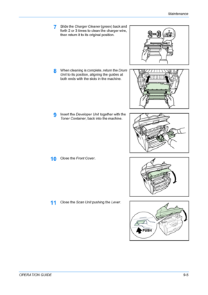 Page 71Maintenance 
OPERATION GUIDE9-5
7Slide the Charger Cleaner (green) back and 
forth 2 or 3 times to clean the charger wire, 
then return it to its original position.
8When cleaning is complete, return the Drum 
Unit to its position, aligning the guides at 
both ends with the slots in the machine. 
9Insert the Developer Unit together with the 
Toner Container, back into the machine.
10Close the Front Cover.
11Close the Scan Unit pushing the Lever.
Downloaded From ManualsPrinter.com Manuals 