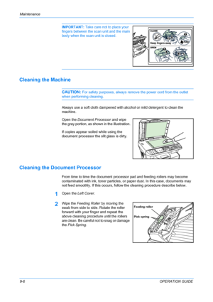 Page 72Maintenance 
9-6OPERATION GUIDE
IMPORTANT: Take care not to place your 
fingers between the scan unit and the main 
body when the scan unit is closed. 
Cleaning the Machine
CAUTION: For safety purposes, always remove the power cord from the outlet 
when performing cleaning.
Always use a soft cloth dampened with alcohol or mild detergent to clean the 
machine.
Open the Document Processor and wipe 
the gray portion, as shown in the illustration.
If copies appear soiled while using the 
document processor...