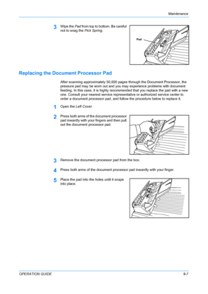 Page 73Maintenance 
OPERATION GUIDE9-7
3Wipe the Pad from top to bottom. Be careful 
not to snag the Pick Spring.
Replacing the Document Processor Pad
After scanning approximately 50,000 pages through the Document Processor, the 
pressure pad may be worn out and you may experience problems with document 
feeding. In this case, it is highly recommended that you replace the pad with a new 
one. Consult your nearest service representative or authorized service center to 
order a document processor pad, and follow...