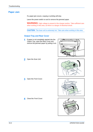 Page 78Troubleshooting 
10-4OPERATION GUIDE
Paper Jam
If a paper jam occurs, copying or printing will stop.
Leave the power switch on and to remove the jammed paper.
WARNING: High voltage is present in the charger section. Take sufficient care 
when working in this area, as there is a danger of electrical shock.
CAUTION: The fuser unit is extremely hot. Take care when working in this area.
Output Tray and Rear Cover
1If paper is not completely ejected into the 
Output Tray, open the Rear Cover and 
remove the...