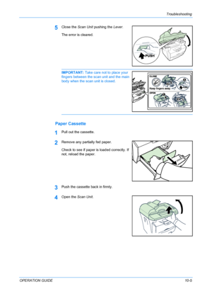 Page 79Troubleshooting 
OPERATION GUIDE10-5
5Close the Scan Unit pushing the Lever.
The error is cleared.
IMPORTANT: Take care not to place your 
fingers between the scan unit and the main 
body when the scan unit is closed. 
Paper Cassette
1Pull out the cassette.
2Remove any partially fed paper.
Check to see if paper is loaded correctly. If 
not, reload the paper.
3Push the cassette back in firmly.
4Open the Scan Unit.
Downloaded From ManualsPrinter.com Manuals 