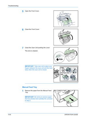 Page 80Troubleshooting 
10-6OPERATION GUIDE
5Open the Front Cover.
6Close the Front Cover.
7Close the Scan Unit pushing the Lever.
The error is cleared.
IMPORTANT: Take care not to place your 
fingers between the scan unit and the main 
body when the scan unit is closed. 
Manual Feed Tray
1Remove the paper from the Manual Feed 
Tray.
IMPORTANT: Do not try to remove paper 
that has already been partially fed, proceed 
to step 2.
Downloaded From ManualsPrinter.com Manuals 