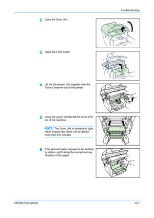 Page 81Troubleshooting 
OPERATION GUIDE10-7
2Open the Scan Unit.
3Open the Front Cover.
4Lift the Developer Unit together with the 
Toner Container out of the printer.
5Using the green handles lift the Drum Unit 
out of the machine.
NOTE: The Drum Unit is sensitive to light. 
Never expose the Drum Unit to light for 
more than five minutes.
6If the jammed paper appears to be pinched 
by rollers, pull it along the normal running 
direction of the paper.
Downloaded From ManualsPrinter.com Manuals 