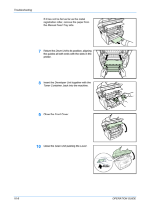 Page 82Troubleshooting 
10-8OPERATION GUIDE If it has not be fed as far as the metal 
registration roller, remove the paper from 
the Manual Feed Tray side.
7Return the Drum Unit to its position, aligning 
the guides at both ends with the slots in the 
printer. 
8Insert the Developer Unit together with the 
Toner Container, back into the machine.
9Close the Front Cover.
10Close the Scan Unit pushing the Lever.
Downloaded From ManualsPrinter.com Manuals 