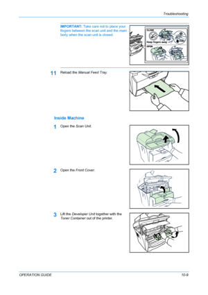 Page 83Troubleshooting 
OPERATION GUIDE10-9
IMPORTANT: Take care not to place your 
fingers between the scan unit and the main 
body when the scan unit is closed. 
11Reload the Manual Feed Tray.
Inside Machine
1Open the Scan Unit.
2Open the Front Cover.
3Lift the Developer Unit together with the 
Toner Container out of the printer.
Downloaded From ManualsPrinter.com Manuals 