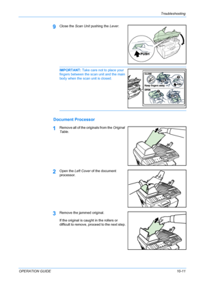 Page 85Troubleshooting 
OPERATION GUIDE10-11
9Close the Scan Unit pushing the Lever.
IMPORTANT: Take care not to place your 
fingers between the scan unit and the main 
body when the scan unit is closed. 
Document Processor
1Remove all of the originals from the Original 
Table.
2Open the Left Cover of the document 
processor.
3Remove the jammed original.
If the original is caught in the rollers or 
difficult to remove, proceed to the next step.
Downloaded From ManualsPrinter.com Manuals 