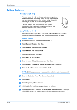 Page 90Specifications 
11-4OPERATION GUIDE
Optional Equipment
Print Server (IB-110)
The print server (IB-110) provides an optimal printing network 
for Kyocera printers and copiers so that all users on the network 
can take advantage of them. The included utility, Virtual Link 
enables you to utilize the MFP’s scanning function.
The print servers USB interface offers easy external 
connections. Our original utility simplifies configuring your 
Ethernet network to offer printing to users.
Using Print Server...