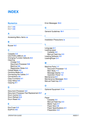 Page 91OPERATION GUIDEINDEX-1
INDEX
Numerics
2 in 1 4-6
4 in 1 4-6
A
Accessing Menu Items xx
B
Buzzer 8-2
C
Cassette 2-2
CAUTION LABELS viii
Changing Function Defaults 8-4
Cleaning
Charger 9-3
Document Processor 9-6
Machine 9-6
Registration Roller 9-3
Collate Mode 4-5
Combine Mode 4-6
Connecting the Cables 3-1
Conventions xix
Copy Functions 4-1
Copy Setup 8-4
Copying 4-1
D
Document Processor 4-2
Document Processor Pad Replacement 9-7
Drum Control 8-3
Drum Refresh 8-3
Drum Reset 8-2
E
Eco Fuser 8-3
EcoPrint...