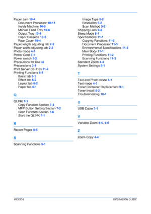 Page 92 
INDEX-2OPERATION GUIDE
Paper Jam 10-4
Document Processor 10-11
Inside Machine 10-9
Manual Feed Tray 10-6
Output Tray 10-4
Paper Cassette 10-5
Rear Cover 10-4
Paper length adjusting tab 2-2
Paper width adjusting tab 2-3
Photo mode 4-1
Power Cord 3-1
Power switch 3-2
Precautions for Use xi
Preparations 3-1
Print Server (IB-110) 11-4
Printing Functions 6-1
Basic tab 6-1
Effect tab 6-2
Layout tab 6-2
Paper tab 6-1
Q
QLINK 7-1
Copy Function Section 7-4
MFP Button Setting Section 7-2
Scan Function Section...