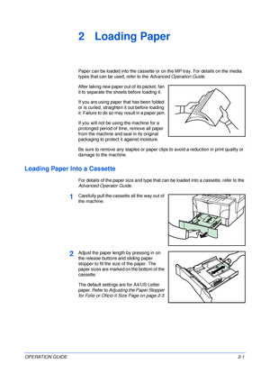 Page 31OPERATION GUIDE2-1
2 Loading Paper
Paper can be loaded into the cassette or on the MP tray. For details on the media 
types that can be used, refer to the Advanced Operation Guide.
After taking new paper out of its packet, fan 
it to separate the sheets before loading it.
If you are using paper that has been folded 
or is curled, straighten it out before loading 
it. Failure to do so may result in a paper jam.
If you will not be using the machine for a 
prolonged period of time, remove all paper 
from...
