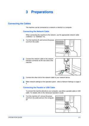 Page 37OPERATION GUIDE3-1
3 Preparations
Connecting the Cables
The machine can be connected to a network or directly to a computer.
Connecting the Network Cable
When connecting the machine to the network, use the appropriate network cable 
(10BASE-T or 100BASE-TX).
1Turn the machine off, and remove the power 
cord from the outlet.
2Connect the network cable to the network 
interface connector at the rear side of the 
machine.
3Connect the other end of the network cable to your network device.
4Make network...