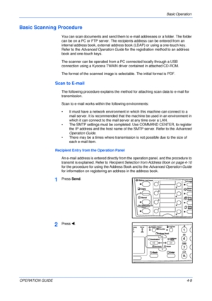 Page 57Basic Operation 
OPERATION GUIDE4-9
Basic Scanning Procedure
You can scan documents and send them to e-mail addresses or a folder. The folder 
can be on a PC or FTP server. The recipients address can be entered from an 
internal address book, external address book (LDAP) or using a one-touch key. 
Refer to the Advanced Operation Guide for the registration method to an address 
book and one-touch keys.
The scanner can be operated from a PC connected locally through a USB 
connection using a Kyocera TWAIN...