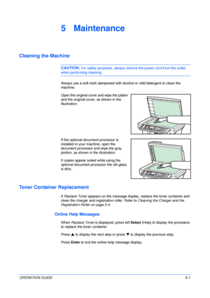 Page 63OPERATION GUIDE5-1
5 Maintenance
Cleaning the Machine
CAUTION: For safety purposes, always remove the power cord from the outlet 
when performing cleaning.
Always use a soft cloth dampened with alcohol or mild detergent to clean the 
machine.
Open the original cover and wipe the platen 
and the original cover, as shown in the 
illustration.
If the optional document processor is 
installed in your machine, open the 
document processor and wipe the gray 
portion, as shown in the illustration.
If copies...