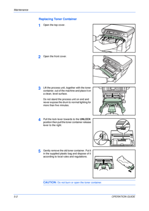 Page 64Maintenance 
5-2OPERATION GUIDE
Replacing Toner Container
1Open the top cover.
2Open the front cover.
3Lift the process unit, together with the toner 
container, out of the machine and place it on 
a clean, level surface.
Do not stand the process unit on end and 
never expose the drum to normal lighting for 
more than five minutes.
4Pull the lock lever towards to the UNLOCK 
position then pull the toner container release 
lever to the right.
5Gently remove the old toner container. Put it 
in the supplied...