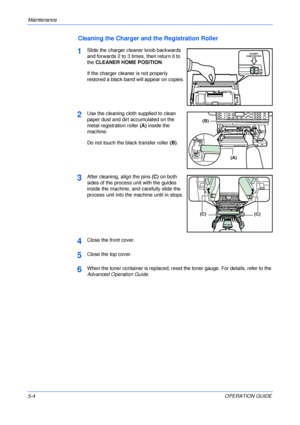 Page 66Maintenance 
5-4OPERATION GUIDE
Cleaning the Charger and the Registration Roller
1Slide the charger cleaner knob backwards 
and forwards 2 to 3 times, then return it to 
the CLEANER HOME POSITION. 
If the charger cleaner is not properly 
restored a black band will appear on copies.
2Use the cleaning cloth supplied to clean 
paper dust and dirt accumulated on the 
metal registration roller (A) inside the 
machine.
Do not touch the black transfer roller (B).
3After cleaning, align the pins (C) on both...