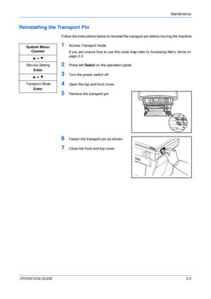 Page 67Maintenance 
OPERATION GUIDE5-5
Reinstalling the Transport Pin
Follow the instructions below to reinstall the transport pin before moving the machine
1Access Transport mode.
If you are unsure how to use this route map refer to Accessing Menu Items on 
page 3-3.
2Press left Select on the operation panel.
3Turn the power switch off.
4Open the top and front cover.
5Remove the transport pin.
6Fasten the transport pin as shown.
7Close the front and top cover. System Menu/
Counter
S or T
Service Setting
Enter...