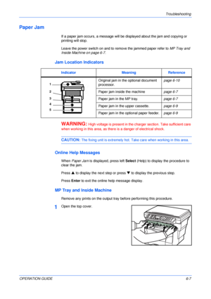 Page 75Troubleshooting 
OPERATION GUIDE6-7
Paper Jam
If a paper jam occurs, a message will be displayed about the jam and copying or 
printing will stop.
Leave the power switch on and to remove the jammed paper refer to MP Tray and 
Inside Machine on page 6-7.
Jam Location Indicators
WARNING: High voltage is present in the charger section. Take sufficient care 
when working in this area, as there is a danger of electrical shock.
CAUTION: The fixing unit is extremely hot. Take care when working in this area....