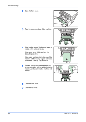 Page 76Troubleshooting 
6-8OPERATION GUIDE
2Open the front cover.
3Take the process unit out of the machine.
4If the leading edge of the jammed paper is 
visible, pull it out towards you.
If the paper is not visible, perform the 
Cassette procedure.
If the paper has been fed to the rear of the 
machine but the leading edge is not visible, 
perform the Face-up Tray procedure.
5Replace the process unit by aligning the 
pins on both sides with the guides inside the 
machine, and slide it into the machine until 
it...