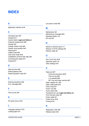 Page 85OPERATION GUIDEINDEX-1
INDEX
A
Application software 4-14
C
Canceling copy 4-3
Cassette
 2-1
Caution labels
 Legal and Safety-xi
Character assignments
 3-9
Charger
 5-4
Charger cleaner knob
 5-4
Cleaner home position
 5-4
Cleaning
 5-1
Collate mode
 4-6
Color scan mode
 4-13
COMMAND CENTER
 3-5, 3-6, 4-9
Connecting the cables
 3-1
Copying
 4-1
D
Date and time 3-6
Default gateway
 3-5
Default operation mode
 3-7
E
Entering characters 3-8
Error messages
 6-3
F
Face-up tray 2-5
K
KX printer driver 4-14
L...