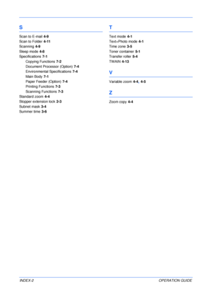 Page 86 
INDEX-2OPERATION GUIDE
S
Scan to E-mail 4-9
Scan to Folder
 4-11
Scanning
 4-9
Sleep mode
 4-8
Specifications
 7-1
Copying Functions
 7-2
Document Processor (Option)
 7-4
Environmental Specifications
 7-4
Main Body
 7-1
Paper Feeder (Option)
 7-4
Printing Functions
 7-3
Scanning Functions
 7-3
Standard zoom
 4-4
Stopper extension lock
 2-3
Subnet mask
 3-4
Summer time
 3-6
T
Text mode 4-1
Text+Photo mode
 4-1
Time zone
 3-5
Toner container
 5-1
Transfer roller
 5-4
TWAIN
 4-13
V
Variable zoom 4-4, 4-5...