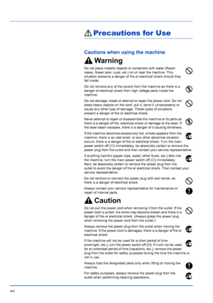 Page 18xvi
Precautions for Use
Cautions when using the machine
Warning
Do not place metallic objects or containers with water (flower 
vases, flower pots, cups, etc.) on or near the machine. This 
situation presents a danger of fire or electrical shock should they 
fall inside. 
Do not remove any of the covers from the machine as there is a 
danger of electrical shock from high voltage parts inside the 
machine.
Do not damage, break or attempt to repair the power cord. Do not 
place heavy objects on the cord,...