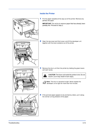 Page 87Troubleshooting5-15
Inside the Printer
1
Pull the paper cassette all the way out of the printer. Remove any 
partially fed paper.
2Open the top cover and front cover, and lift the developer unit 
together with the toner container out of the printer.
3Remove the drum unit from the printer by holding the green levers 
with both hands.
4If the jammed paper appears to be pinched by rollers, pull it along 
the normal running direction of the paper.
IMPORTANTDo not try to remove paper that has already been...