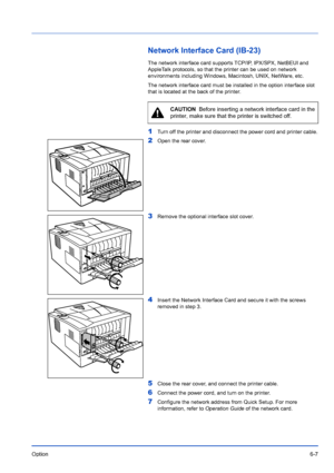 Page 97Option6-7
Network Interface Card (IB-23)
The network interface card supports TCP/IP, IPX/SPX, NetBEUI and 
AppleTalk protocols, so that the printer can be used on network 
environments including Windows, Macintosh, UNIX, NetWare, etc. 
The network interface card must be installed in the option interface slot 
that is located at the back of the printer.
1Turn off the printer and disconnect the power cord and printer cable.
2Open the rear cover.
3Remove the optional interface slot cover.
4Insert the...