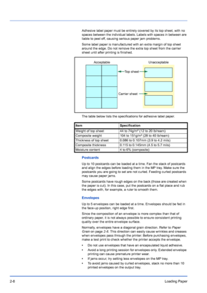 Page 362-8Loading Paper
Adhesive label paper must be entirely covered by its top sheet, with no 
spaces between the individual labels. Labels with spaces in between are 
liable to peel off, causing serious paper jam problems.
Some label paper is manufactured with an extra margin of top sheet 
around the edge. Do not remove the extra top sheet from the carrier 
sheet until after printing is finished.
The table below lists the specifications for adhesive label paper.
Postcards
Up to 10 postcards can be loaded at...