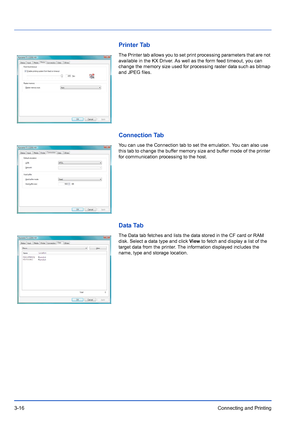 Page 603-16Connecting and Printing
Printer Tab
The Printer tab allows you to set print processing parameters that are not 
available in the KX Driver. As well as the form feed timeout, you can 
change the memory size used for processing raster data such as bitmap 
and JPEG files.
Connection Tab
You can use the Connection tab to set the emulation. You can also use 
this tab to change the buffer memory size and buffer mode of the printer 
for communication processing to the host.
Data Tab
The Data tab fetches and...