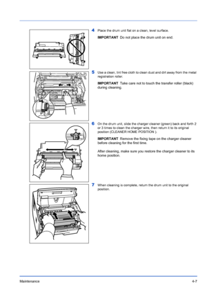 Page 69Maintenance4-7
4Place the drum unit flat on a clean, level surface.
5Use a clean, lint free cloth to clean dust and dirt away from the metal 
registration roller.
6On the drum unit, slide the charger cleaner (green) back and forth 2 
or 3 times to clean the charger wire, then return it to its original 
position (CLEANER HOME POSITION ).
7When cleaning is complete, return the drum unit to the original 
position.
IMPORTANTDo not place the drum unit on end.
IMPORTANTTake care not to touch the transfer...