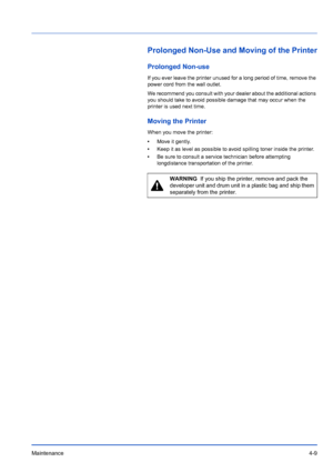 Page 71Maintenance4-9
Prolonged Non-Use and Moving of the Printer
Prolonged Non-use
If you ever leave the printer unused for a long period of time, remove the 
power cord from the wall outlet.
We recommend you consult with your dealer about the additional actions 
you should take to avoid possible damage that may occur when the 
printer is used next time.
Moving the Printer 
When you move the printer:
•Move it gently.
• Keep it as level as possible to avoid spilling toner inside the printer.
• Be sure to...