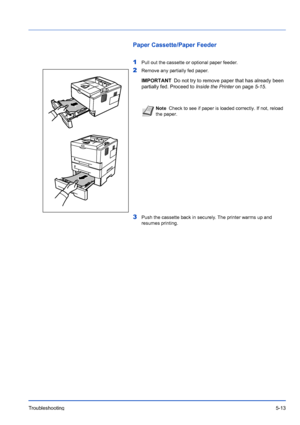 Page 85Troubleshooting5-13
Paper Cassette/Paper Feeder
1
Pull out the cassette or optional paper feeder.
2Remove any partially fed paper. 
3Push the cassette back in securely. The printer warms up and 
resumes printing.
IMPORTANTDo not try to remove paper that has already been 
partially fed. Proceed to  Inside the Printer on page5-15.
Note Check to see if paper is loaded correctly. If not, reload 
the paper.
Downloaded From ManualsPrinter.com Manuals 