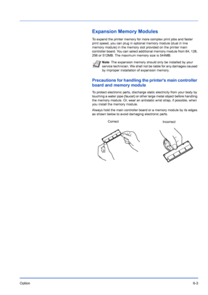 Page 93Option6-3
Expansion Memory Modules
To expand the printer memory for more complex print jobs and faster 
print speed, you can plug in optional memory module (dual in line 
memory module) in the memory slot provided on the printer main 
controller board. You can select additional memory module from 64, 128, 
256 or 512MB. The maximum memory size is 544MB.
Precautions for handling the printers main controller 
board and memory module
To protect electronic parts, discharge static electricity from your body...