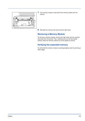 Page 95Option6-5
7The memory module is secured to the memory socket with the 
clamps.
8Reinstall the memory slot cover and the right cover.
Removing a Memory Module
To remove a memory module, remove the right cover and the memory 
slot cover from the printer. Then, carefully push out the two socket 
clamps. Ease the memory module out of the socket to remove.
Verifying the expanded memory
To verify that the memory module is working properly, test it by printing a 
status page.
Downloaded From ManualsPrinter.com...