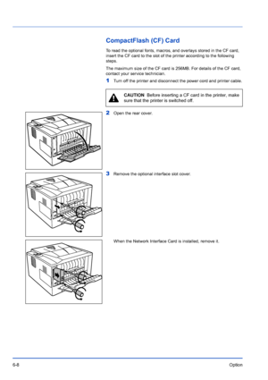 Page 986-8Option
CompactFlash (CF) Card
To read the optional fonts, macros, and overlays stored in the CF card, 
insert the CF card to the slot of the printer according to the following\
 
steps.
The maximum size of the CF card is 256MB. For details of the CF card, 
contact your service technician.
1Turn off the printer and disconnect the power cord and printer cable.
2Open the rear cover.
3Remove the optional interface slot cover.
When the Network Interface Card is installed, remove it.
CAUTION  Before...