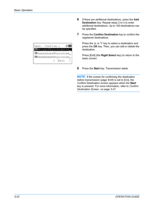 Page 104Basic Operation 
3-22OPERATION GUIDE
6If there are additional destinations, press the Add 
Destination  key. Repeat steps 2 to 5 to enter 
additional destinations. Up to 100 destinations can 
be specified.
7Press the  Confirm Destination key to confirm the 
registered destinations.
Press the  U or  V key to select a destination and 
press the  OK key. Then, you can edit or delete the 
destination.
Press [Exit] (the Right Select  key) to return to the 
basic screen.
8Press the  Start key. Transmission...