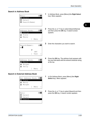 Page 111Basic Operation 
OPERATION GUIDE3-29
3
Search in Address Book
1
In Address Book, press [Menu] (the Right Select  
key). Menu appears.
2Press the  U or  V key to select  [Search(Name)] 
and then press the  OK key. A search screen 
appears.
3Enter the characters  you want to search.
4Press the OK key. The address book appears with 
the user that starts with t he entered character string 
at the top.
Search in External Address Book
1
In Ext Address Book, press [Menu] (the Right 
Select key). Menu appears....