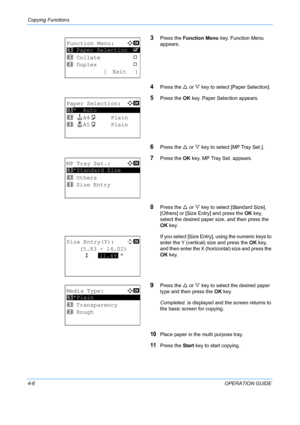 Page 122Copying Functions 
4-6OPERATION GUIDE
3Press the Function Menu  key. Function Menu 
appears.
4Press the  U or  V key to select [Paper Selection].
5Press the  OK key. Paper Selection appears.
6Press the  U or  V key to select [MP Tray Set.].
7Press the  OK key. MP Tray Set. appears.
8Press the  U or  V key to select [Standard Size], 
[Others] or [Size Entry] and press the  OK key, 
select the desired paper size, and then press the 
OK  key.
If you select [Size Entry], using the numeric keys to 
enter the...