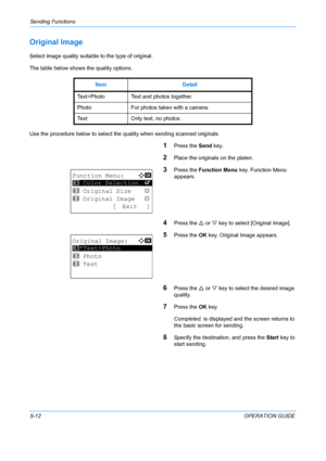 Page 148Sending Functions 
5-12OPERATION GUIDE
Original Image
Select image quality suitable to the type of original.
The table below shows the quality options.
Use the procedure below to select the quality when sending scanned originals.
1Press the  Send key.
2Place the originals on the platen.
3Press the Function Menu  key. Function Menu 
appears.
4Press the  U or  V key to select [Original Image].
5Press the  OK key. Original Image appears.
6Press the  U or  V key to select the desired image 
quality.
7Press...