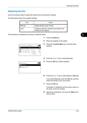 Page 149Sending Functions 
OPERATION GUIDE5-13
5
Adjusting Density
Use the procedure below to adjust the density when scanning the originals.
The table below shows the available settings.
The procedure for adjusting the density is explained below.
1Press the Send key.
2Place the originals on the platen.
3Press the Function Menu  key. Function Menu 
appears.
4Press the  U or  V key to select [Density].
5Press the  OK key. Density appears.
6Press the  U or  V key to select [Auto] or [Manual].
If you select...