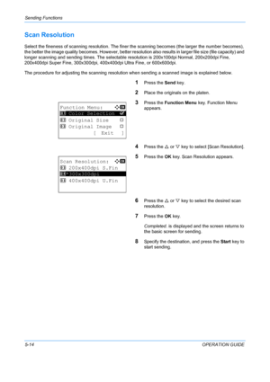 Page 150Sending Functions 
5-14OPERATION GUIDE
Scan Resolution
Select the fineness of scanning resolution. The finer the scanning becomes (the larger the number becomes), 
the better the image quality becomes. However, better resolu tion also results in larger file size (file capacity) and 
longer scanning and sending times. The selectable  resolution is 200x100dpi Normal, 200x200dpi Fine, 
200x400dpi Super Fine, 300x300dpi, 400x400dpi Ultra Fine, or 600x600dpi.
The procedure for adjusting the scanning...