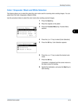 Page 151Sending Functions 
OPERATION GUIDE5-15
5
Color / Grayscale / Black and White Selection
This feature allows you to select the select the color mode used for scanning when sending images. You can 
select from Full Color, Gr ayscale or Black & White.
Use the procedure below to select the color mode when sending scanned images.
1Press the  Send key.
2Place the originals on the platen.
3Press the Function Menu  key. Function Menu 
appears.
4Press the  U or  V key to select [Color Selection].
5Press the  OK...