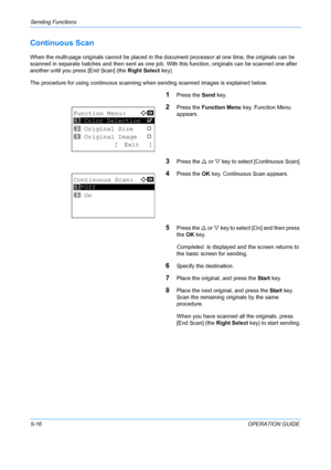 Page 152Sending Functions 
5-16OPERATION GUIDE
Continuous Scan
When the multi-page originals cannot be placed in the document processor at one time, the originals can be 
scanned in separate batches and then sent as one job. With this function, originals can be scanned one after 
another until you press [End Scan] (the  Right Select key).
The procedure for using continuo us scanning when sending scanned images is explained below.
1Press the Send key.
2Press the Function Menu  key. Function Menu 
appears.
3Press...