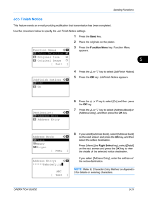 Page 157Sending Functions 
OPERATION GUIDE5-21
5
Job Finish Notice
This feature sends an e-mail providing notification that transmission has been completed.
Use the procedure below to specify the Job Finish Notice settings.
1Press the Send key.
2Place the originals on the platen.
3Press the Function Menu  key. Function Menu 
appears.
4Press the  U or  V key to select [JobFinish Notice].
5Press the  OK key. JobFinish Notice appears.
6Press the  U or V  key to select [On] and then press 
the  OK key.
7Press the  U...