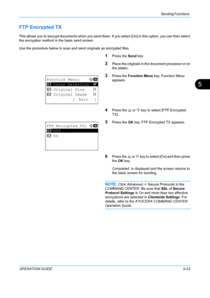 Page 159Sending Functions 
OPERATION GUIDE5-23
5
FTP Encrypted TX
This allows you to encrypt documents when you send them. If you select [O n] in this option, you can then select 
the encryption method in the basic send screen. 
Use the procedure below to scan and send originals as encrypted files.
1Press the  Send key.
2Place the originals in the document processor or on 
the platen.
3Press the Function Menu  key. Function Menu 
appears.
4Press the  U or  V key to select [FTP Encrypted 
TX].
5Press the  OK key....