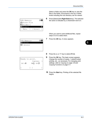 Page 163Document Box 
OPERATION GUIDE6-3
6
Select a folder and press the OK key to view the 
files in the folder. Documents in the top 3 folder 
levels including the root directory can be viewed.
6Press [Select] (the  Right Select key). The selected 
file name is indicated by  a checkmark next to it.
When you want to print additional files, repeat 
steps 5 to 6 to select them.
7Press the  OK key. A menu appears.
8Press the  U or  V key to select [Print].
9Press the  OK key. The basic screen appears. 
Change the...