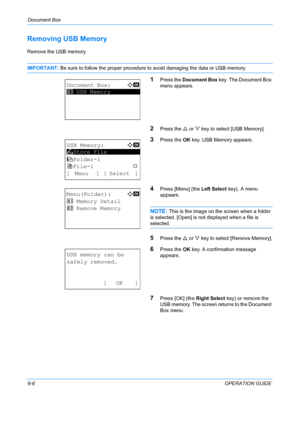 Page 166Document Box 
6-6OPERATION GUIDE
Removing USB Memory
Remove the USB memory.
IMPORTANT: Be sure to follow the proper procedure to avoid damaging the data or USB memory.
1Press the Document Box  key. The Document Box 
menu appears.
2Press the  U or  V key to select [USB Memory].
3Press the  OK key. USB Memory appears.
4Press [Menu] (the  Left Select key). A menu 
appears.
NOTE: This is the image on the screen when a folder 
is selected. [Open] is not  displayed when a file is 
selected. 
5Press the U or V...