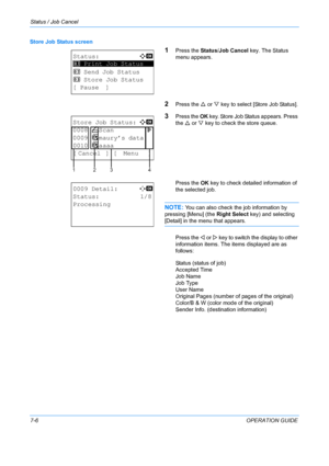 Page 172Status / Job Cancel 
7-6OPERATION GUIDE
Store Job Status screen
1Press the 
Status/Job Cancel key. The Status 
menu appears.
2Press the  U or  V key to select [Store Job Status].
3Press the  OK key. Store Job Status appears. Press 
the  U or  V key to check the store queue.
Press the  OK key to check detailed information of 
the selected job.
NOTE: You can also check the job information by 
pressing [Menu] (the  Right Select key) and selecting 
[Detail] in the menu that appears.
Press the  Y or Z key to...